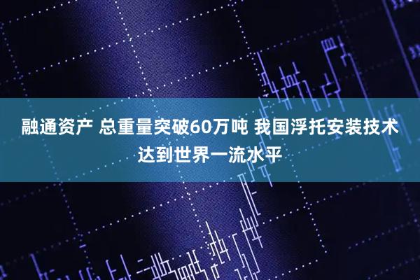 融通资产 总重量突破60万吨 我国浮托安装技术达到世界一流水平
