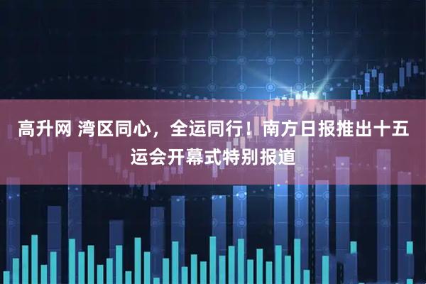 高升网 湾区同心，全运同行！南方日报推出十五运会开幕式特别报道