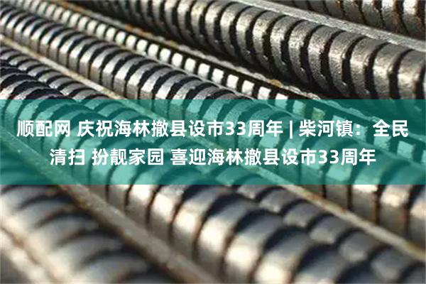 顺配网 庆祝海林撤县设市33周年 | 柴河镇：全民清扫 扮靓家园 喜迎海林撤县设市33周年