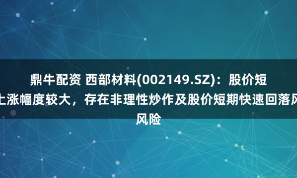 鼎牛配资 西部材料(002149.SZ)：股价短期上涨幅度较大，存在非理性炒作及股价短期快速回落风险