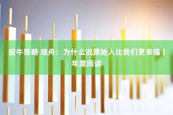 投牛策略 维舟：为什么说原始人比我们更幸福丨年度阅读