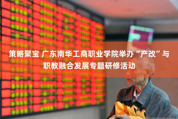 策略聚宝 广东南华工商职业学院举办“产改”与职教融合发展专题研修活动
