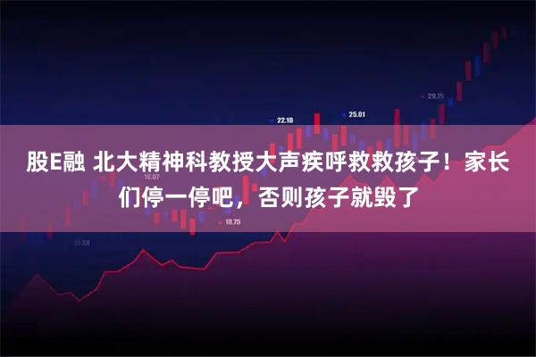 股E融 北大精神科教授大声疾呼救救孩子！家长们停一停吧，否则孩子就毁了