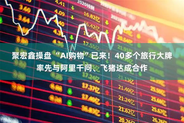 聚宏鑫操盘 “AI购物”已来！40多个旅行大牌率先与阿里千问、飞猪达成合作
