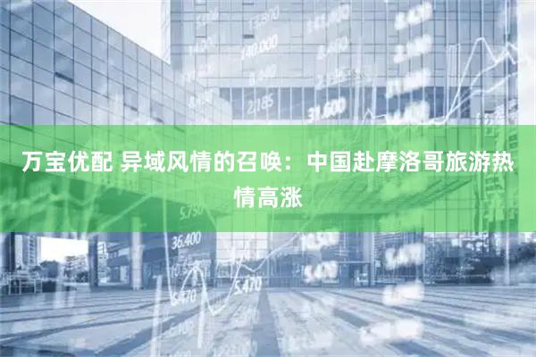 万宝优配 异域风情的召唤：中国赴摩洛哥旅游热情高涨