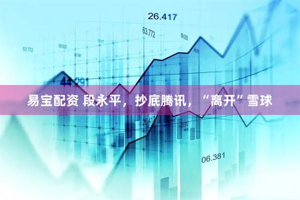易宝配资 段永平，抄底腾讯，“离开”雪球