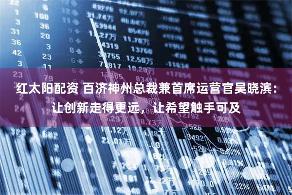 红太阳配资 百济神州总裁兼首席运营官吴晓滨：让创新走得更远，让希望触手可及