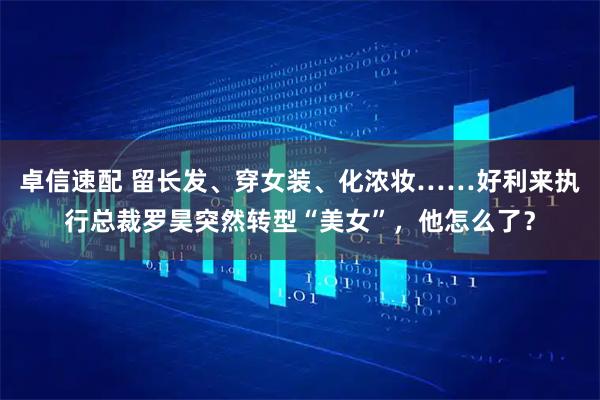 卓信速配 留长发、穿女装、化浓妆……好利来执行总裁罗昊突然转型“美女”，他怎么了？