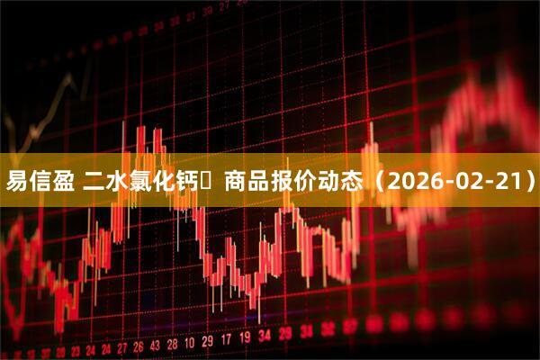 易信盈 二水氯化钙	商品报价动态（2026-02-21）