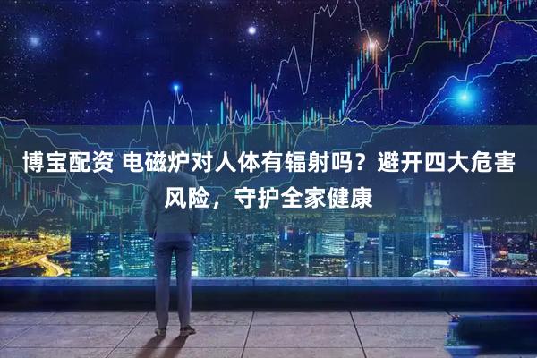博宝配资 电磁炉对人体有辐射吗？避开四大危害风险，守护全家健康