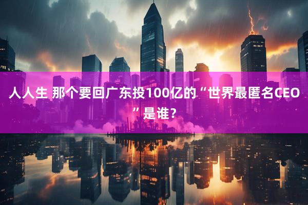 人人生 那个要回广东投100亿的“世界最匿名CEO”是谁？