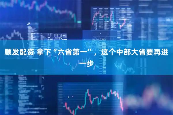 顺发配资 拿下“六省第一”，这个中部大省要再进一步