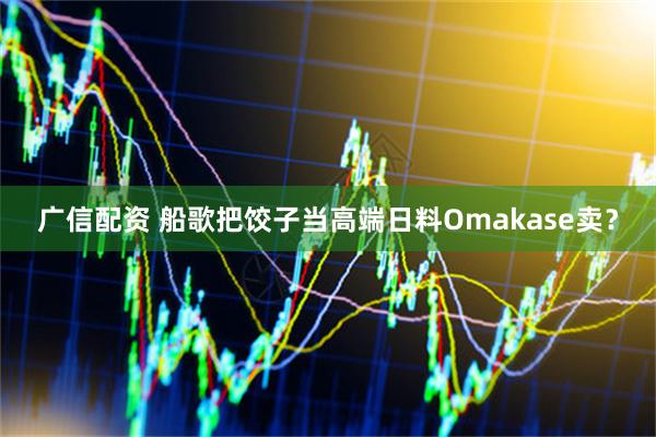 广信配资 船歌把饺子当高端日料Omakase卖？
