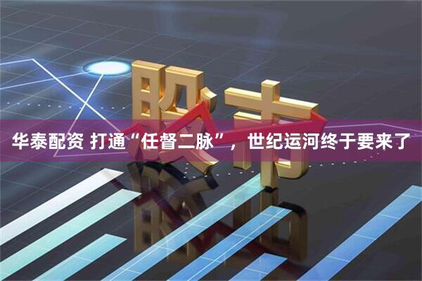 华泰配资 打通“任督二脉”，世纪运河终于要来了