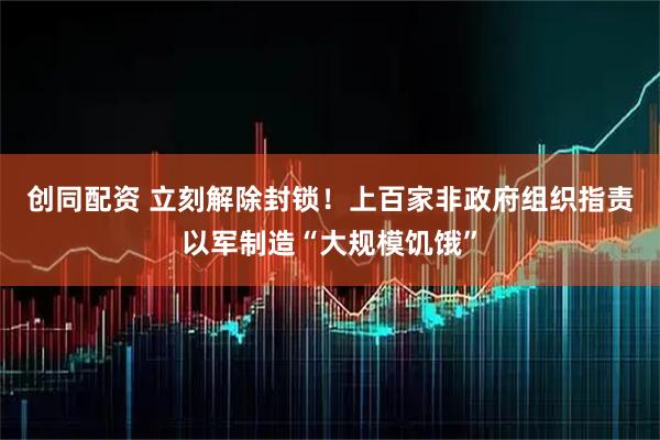 创同配资 立刻解除封锁！上百家非政府组织指责以军制造“大规模饥饿”