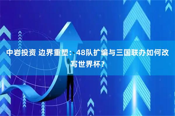 中岩投资 边界重塑：48队扩编与三国联办如何改写世界杯？