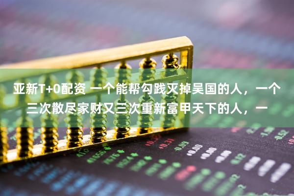 亚新T+0配资 一个能帮勾践灭掉吴国的人，一个三次散尽家财又三次重新富甲天下的人，一