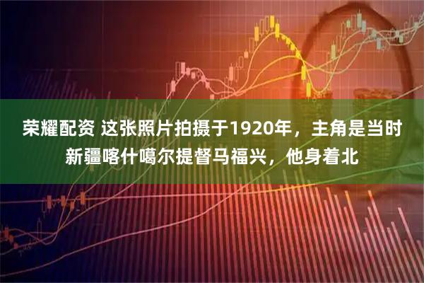 荣耀配资 这张照片拍摄于1920年，主角是当时新疆喀什噶尔提督马福兴，他身着北