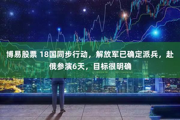 博易股票 18国同步行动，解放军已确定派兵，赴俄参演6天，目标很明确